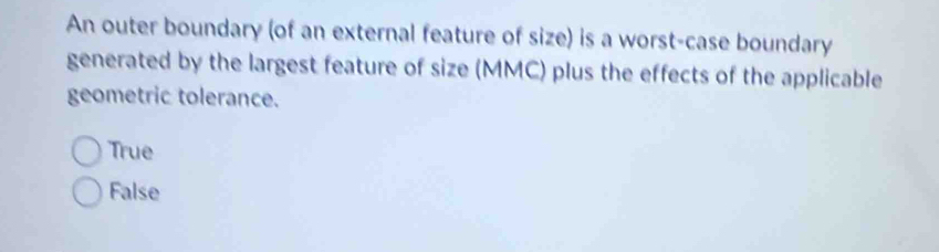 An outer boundary (of an external feature of size) is a worst-case boundary
generated by the largest feature of size (MMC) plus the effects of the applicable
geometric tolerance.
True
False