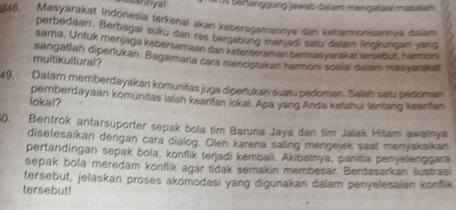 usannyal is bärlanggung jawab dalam mengataëí masatah 
48. Masyarakat Indonesia terkenal akan keberagamannya dan kehanmonisannya dalam 
perbedaan. Berbagai suku dan ras bergabung menjadi satu dalam lingkungan yang 
sama. Untuk menjaga kebersamaan dan ketenteraman bermasyarakat tersebut, hanmoni 
sangatlah diperlukan. Bagaimana cara menciptakan harmoni sosial dalam masyarakat 
multikultural? 
49, Dalam memberdayakan komunitas juga diperlukan suatu pedoman. Salah satu pedoman 
pemberdayaan komunitas ialah kearifan lokal. Apa yang Anda ketahui fentang keanfan 
lokal? 
30. Bentrok antarsuporter sepak bola tim Baruna Jaya dan tim Jalak Hitam awainya 
diselesaikan dengan cara dialog. Oleh karena saling mengejek saat menyaksikan 
pertandingan sepak bola, konflik terjadi kembali. Akibatnya, panitia penyelenggara 
sepak bola meredam konflik agar tidak semakin membesar. Berdasarkan ilustrasi 
tersebut, jelaskan proses akomodasi yang digunakan dalam penyelesaian konflik 
tersebut!