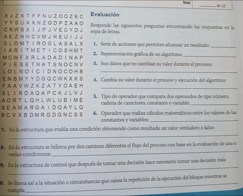 Total _de 12
X J Z K T F F N U Z O O Z E C Evaluación
Y Y SU A  K N Z G DPZ A A O Responde las siguientes preguntas encontrando las respuestas en la
C R W B X I J P J V E C Y D J sopa de letras.
A E Z N H C V M J N E U I J J
SLOMTIROGLASALX 1. Serie de acciones que permiten alcanzar un resultado:_
IAR I T MET ICOSH M T  2. Representación gráfica de un algoritmo:_
M C W F X R L AD A D I N AP
PIESET NAT SNOCNV 3. Son datos que no cambian su valor durante el proceso:
LO L N O I C I D N O C O H B_
E N B M Y Y D G Q C W K X K S 4. Cambia su valor durante el proceso y ejecución del algoritmo:
F A A V W Z K Z A T Y O A E H
_
S L I R D A Q A P C K J L˙V J
A O R T L Q H L W L  UB  I M E 5. Tipo de operador que compara dos operandos de tipo número,
cadena de caracteres, constante o variable:_
X E A M A R G A  I  D O A YL Q
B C V X B D M R G D G N C S S 6. Operador que realiza cálculos matemáticos entre los valores de las
constantes y variables:_
_
7. Es la estructura que evalúa una condición obteniendo como resultado un valor verdadero o falso:
8. En la estructura se bifurca por dos caminos diferentes el flujo del proceso con base en la evaluación de una o
varias condiciones:
_
_
9. Es la estructura de control que después de tomar una decisión hace necesario tomar una decisión más:
0. Se llama así a la situación o circunstancia que causa la repetición de la ejecución del bloque mientras se
cumpla:
_