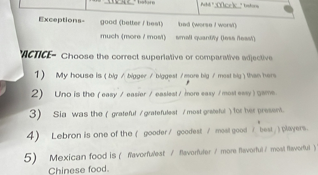 " before Ada "_ " before 
Exceptions- good (better / best) bad (worse / worst) 
much (more / most) small quantity (less /least) 
ACTICE- Choose the correct superlative or comparative adjective 
1) My house is ( big / bigger / biggest / more big / most big ) than hers 
2) Uno is the ( easy / easier / easiest / more easy / most easy ) game. 
3) Sia was the ( grateful / gratefulest / most grateful ) for her present. 
4) Lebron is one of the ( gooder / goodest / most good / best / ) players. 
5) Mexican food is ( flavorfulest / flavorfuler / more flavorful / most flavorful) 
Chinese food.