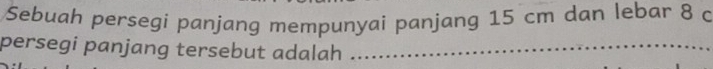 Sebuah persegi panjang mempunyai panjang 15 cm dan lebar 8 c 
persegi panjang tersebut adalah