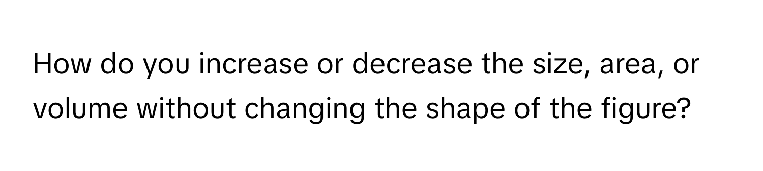 How do you increase or decrease the size, area, or volume without changing the shape of the figure?