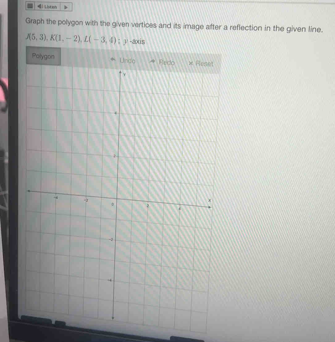 Listen 
Graph the polygon with the given vertices and its image after a reflection in the given line.
J(5,3), K(1,-2), L(-3,4); y -axis