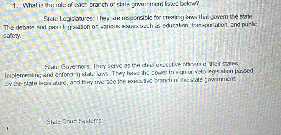 What is the role of each branch of state government listed below? 
State Legislatures: They are responsible for creating laws that govern the state. 
The debate and pass legislation on various issues such as education, transportation, and public 
safety. 
State Governors: They serve as the chief executive officers of their states, 
implementing and enforcing state laws. They have the power to sign or veto legislation passed 
by the state legislature, and they oversee the executive branch of the state government. 
State Court Systems: