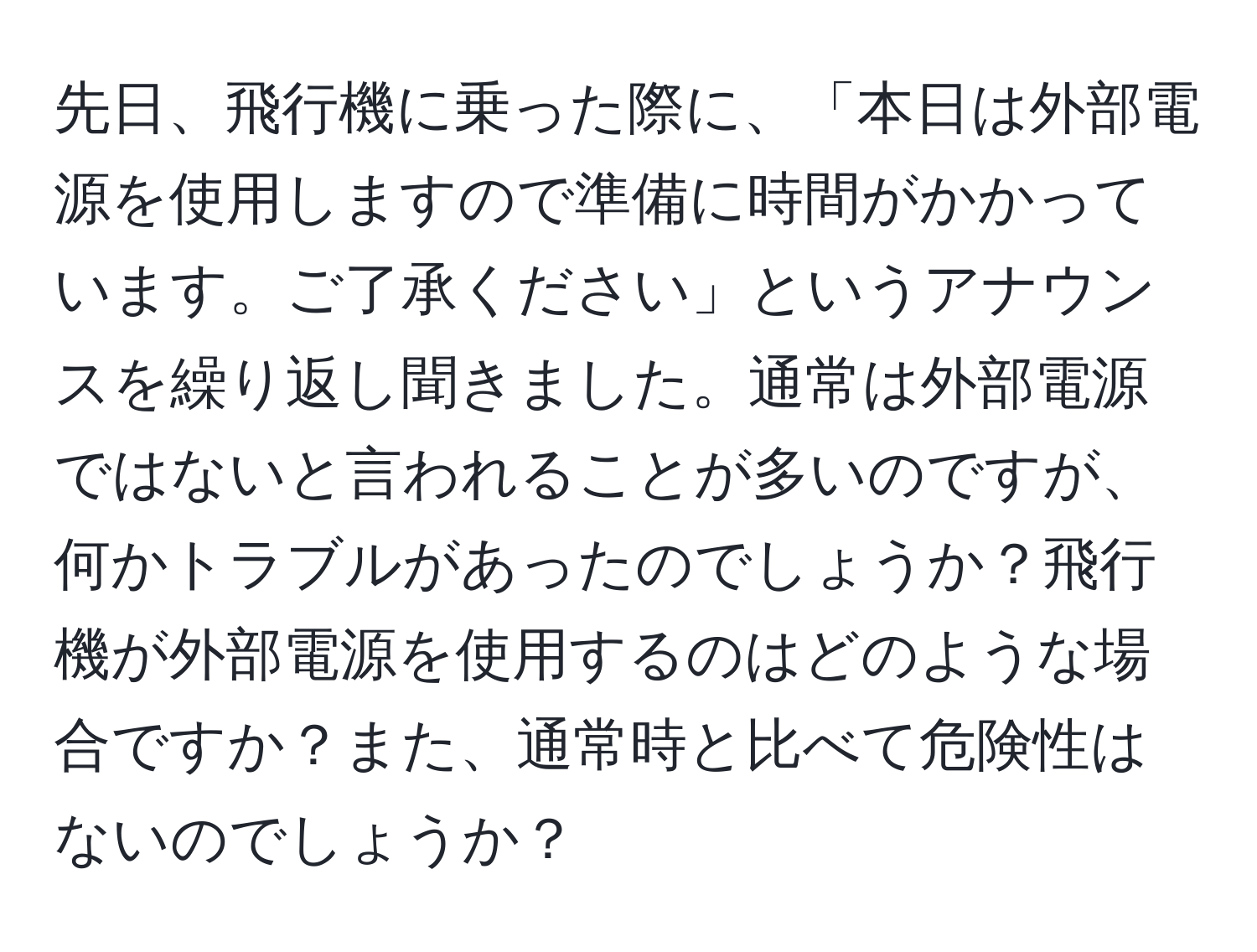 先日、飛行機に乗った際に、「本日は外部電源を使用しますので準備に時間がかかっています。ご了承ください」というアナウンスを繰り返し聞きました。通常は外部電源ではないと言われることが多いのですが、何かトラブルがあったのでしょうか？飛行機が外部電源を使用するのはどのような場合ですか？また、通常時と比べて危険性はないのでしょうか？