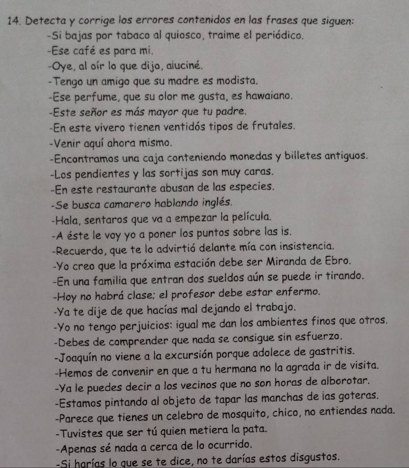 Detecta y corrige los errores contenidos en las frases que siguen:
-Si bajas por tabaco al quiosco, traime el periódico.
-Ese café es para mi.
-Oye, al oír lo que dijo, aluciné.
-Tengo un amigo que su madre es modista.
-Ese perfume, que su olor me gusta, es hawaiano.
-Este señor es más mayor que tu padre.
-En este vivero tienen ventidós tipos de frutales.
-Venir aquí ahora mismo.
-Encontramos una caja conteniendo monedas y billetes antiguos.
-Los pendientes y las sortijas son muy caras.
-En este restaurante abusan de las especies.
-Se busca camarero hablando inglés.
-Hala, sentaros que va a empezar la película.
-A éste le voy yo a poner los puntos sobre las is.
-Recuerdo, que te lo advirtió delante mía con insistencia.
-Yo creo que la próxima estación debe ser Miranda de Ebro.
-En una familia que entran dos sueldos aún se puede ir tirando.
-Hoy no habrá clase; el profesor debe estar enfermo.
-Ya te dije de que hacías mal dejando el trabajo.
-Yo no tengo perjuicios: igual me dan los ambientes finos que otros.
-Debes de comprender que nada se consigue sin esfuerzo.
-Joaquín no viene a la excursión porque adolece de gastritis.
-Hemos de convenir en que a tu hermana no la agrada ir de visita.
-Ya le puedes decir a los vecinos que no son horas de alborotar.
-Estamos pintando al objeto de tapar las manchas de ias goteras.
-Parece que tienes un celebro de mosquito, chico, no entiendes nada.
-Tuvistes que ser tú quien metiera la pata.
-Apenas sé nada a cerca de lo ocurrido.
-Si harías lo que se te dice, no te darías estos disgustos.