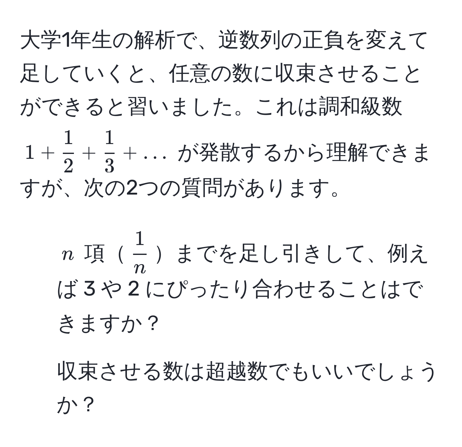 大学1年生の解析で、逆数列の正負を変えて足していくと、任意の数に収束させることができると習いました。これは調和級数 (1 +  1/2  +  1/3  + ...) が発散するから理解できますが、次の2つの質問があります。 
1. (n) 項(  1/n  )までを足し引きして、例えば 3 や 2 にぴったり合わせることはできますか？ 
2. 収束させる数は超越数でもいいでしょうか？