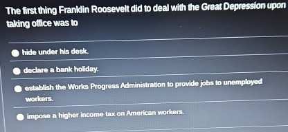 The first thing Franklin Roosevelt did to deal with the Great Depression upon
taking office was to
hide under his desk.
declare a bank holiday.
establish the Works Progress Administration to provide jobs to unemployed
workers.
impose a higher income tax on American workers.