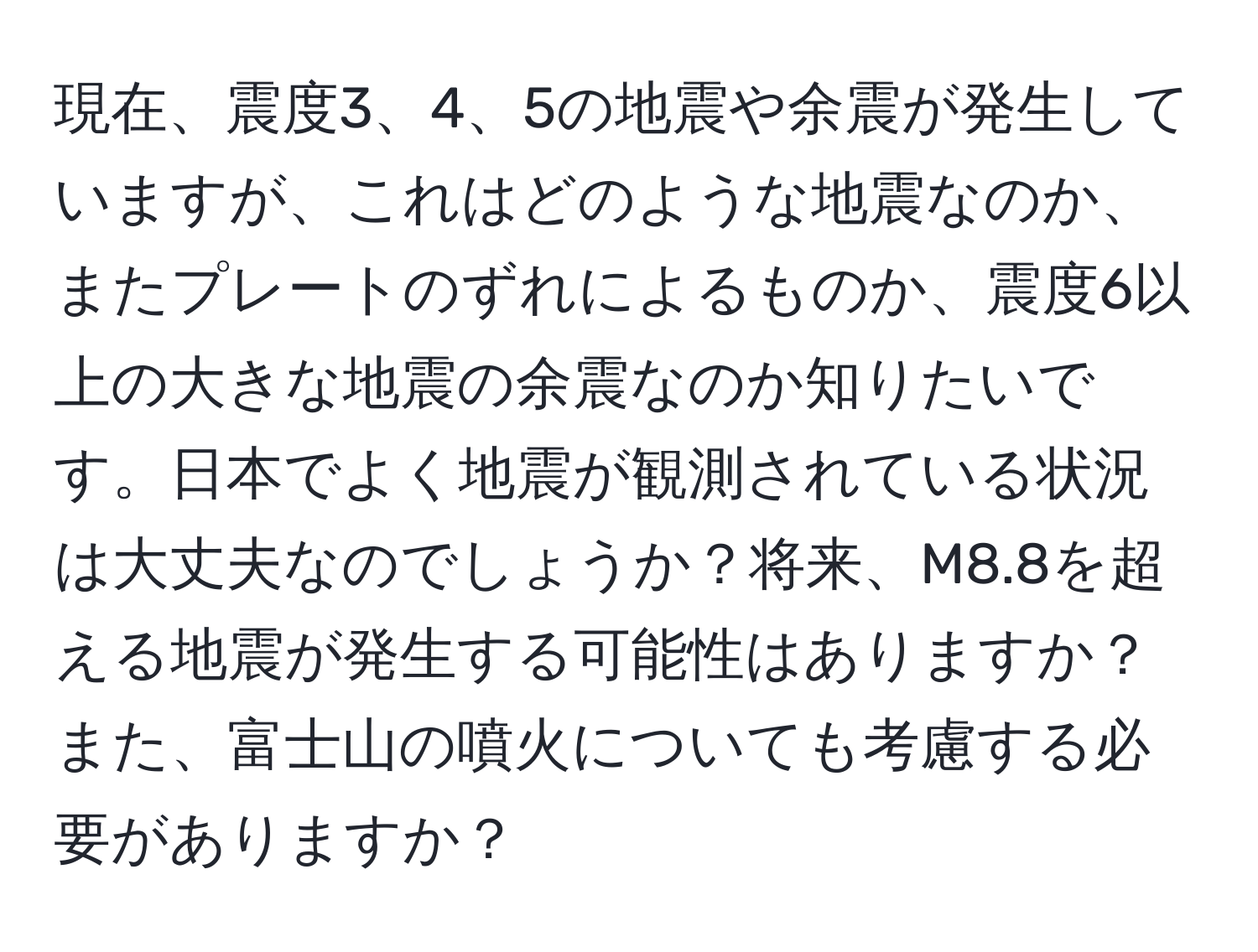 現在、震度3、4、5の地震や余震が発生していますが、これはどのような地震なのか、またプレートのずれによるものか、震度6以上の大きな地震の余震なのか知りたいです。日本でよく地震が観測されている状況は大丈夫なのでしょうか？将来、M8.8を超える地震が発生する可能性はありますか？また、富士山の噴火についても考慮する必要がありますか？