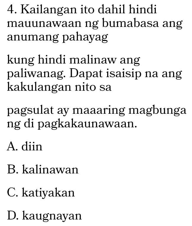 Kailangan ito dahil hindi
mauunawaan ng bumabasa ang
anumang pahayag
kung hindi malinaw ang
paliwanag. Dapat isaisip na ang
kakulangan nito sa
pagsulat ay maaaring magbunga
ng di pagkakaunawaan.
A. diin
B. kalinawan
C. katiyakan
D. kaugnayan