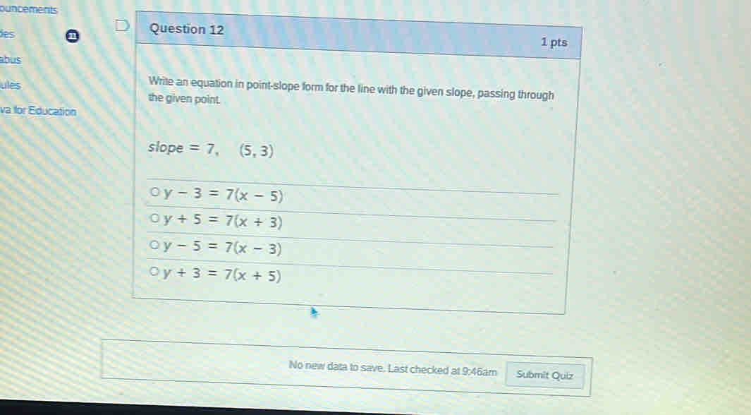 ouncements
Question 12
des 1 pts
abus
ules
Write an equation in point-slope form for the line with the given slope, passing through
the given point.
va for Education
slope =7,(5,3)
y-3=7(x-5)
y+5=7(x+3)
y-5=7(x-3)
0y+3=7(x+5)
No new data to save. Last checked at 9:46am Submit Quiz