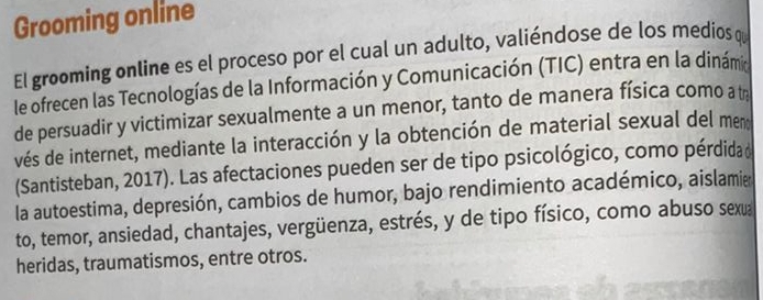 Grooming online 
El grooming online es el proceso por el cual un adulto, valiéndose de los medios q 
le ofrecen las Tecnologías de la Información y Comunicación (TIC) entra en la dinámi 
de persuadir y victimizar sexualmente a un menor, tanto de manera física como a th 
vés de internet, mediante la interacción y la obtención de material sexual del meno 
(Santisteban, 2017). Las afectaciones pueden ser de tipo psicológico, como pérdida d 
la autoestima, depresión, cambios de humor, bajo rendimiento académico, aislamie 
to, temor, ansiedad, chantajes, vergüenza, estrés, y de tipo físico, como abuso sexua 
heridas, traumatismos, entre otros.