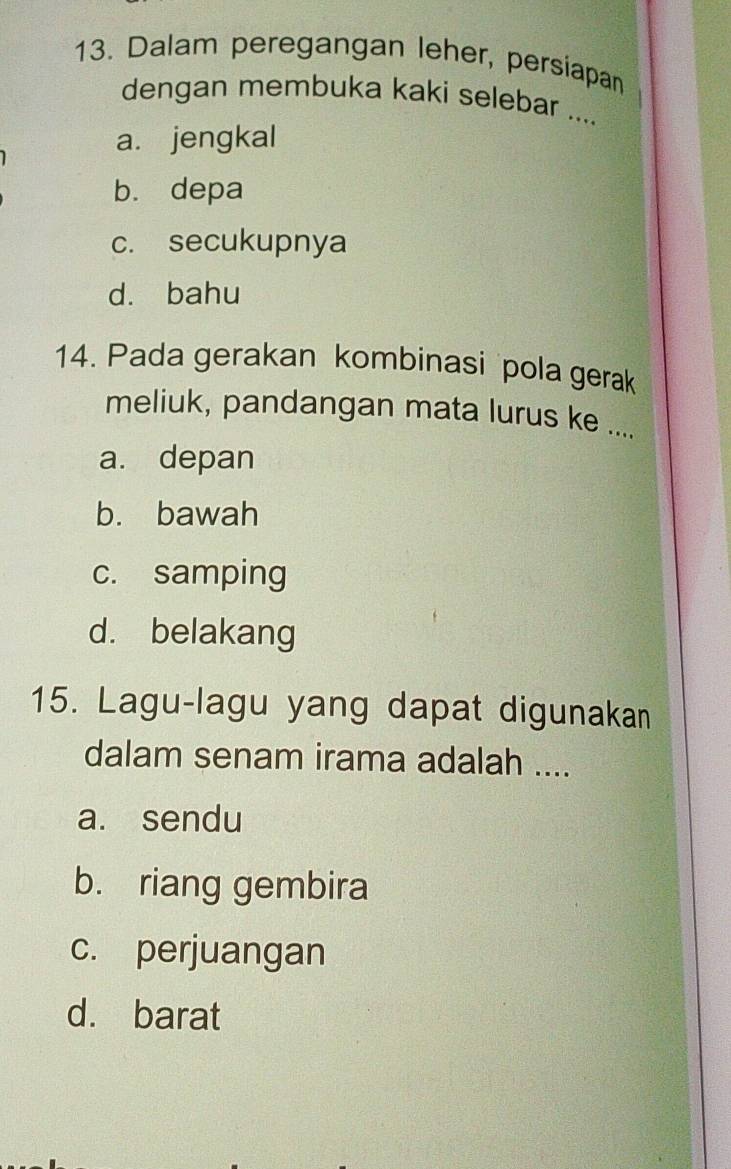 Dalam peregangan leher, persiapan
dengan membuka kaki selebar ....
a. jengkal
b. depa
c. secukupnya
d. bahu
14. Pada gerakan kombinasi pola gerak
meliuk, pandangan mata lurus ke ....
a. depan
b. bawah
c. samping
d. belakang
15. Lagu-lagu yang dapat digunakan
dalam senam irama adalah ....
a. sendu
b. riang gembira
c. perjuangan
d. barat