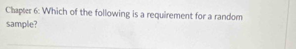 Chapter 6: Which of the following is a requirement for a random 
sample?