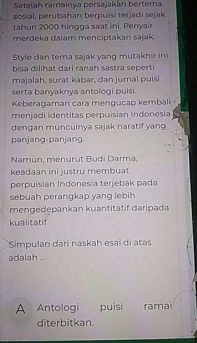 Setelah ramainya persajakán bertema 
sosial, perubahan berpuisi terjadi sejak 
tahun 2000 hingga saat ini. Penyair 
merdeka dalam menciptakan sajak. 
Style dan tema sajak yang mutakhir ini 
bisa dilihat dari ranah sastra seperti 
majalah, surat kabar, dan jurnal puisi 
serta banyaknya antologi puisi. 
Keberagaman cara mengucap kembali 
menjadi identitas perpuisian Indonesia 
dengan munculnya sajak naratif yang 
panjang-panjang. 
Namun, menurut Budi Darma, 
keadaan ini justru membuat 
perpuisian Indonesia terjebak pada 
sebuah perangkap yang lebih 
mengedepankan kuantitatif daripada 
kualitatif 
Simpulan dari naskah esai di atas 
adalah ... 
A Antologi puisi ramai 
diterbitkan.