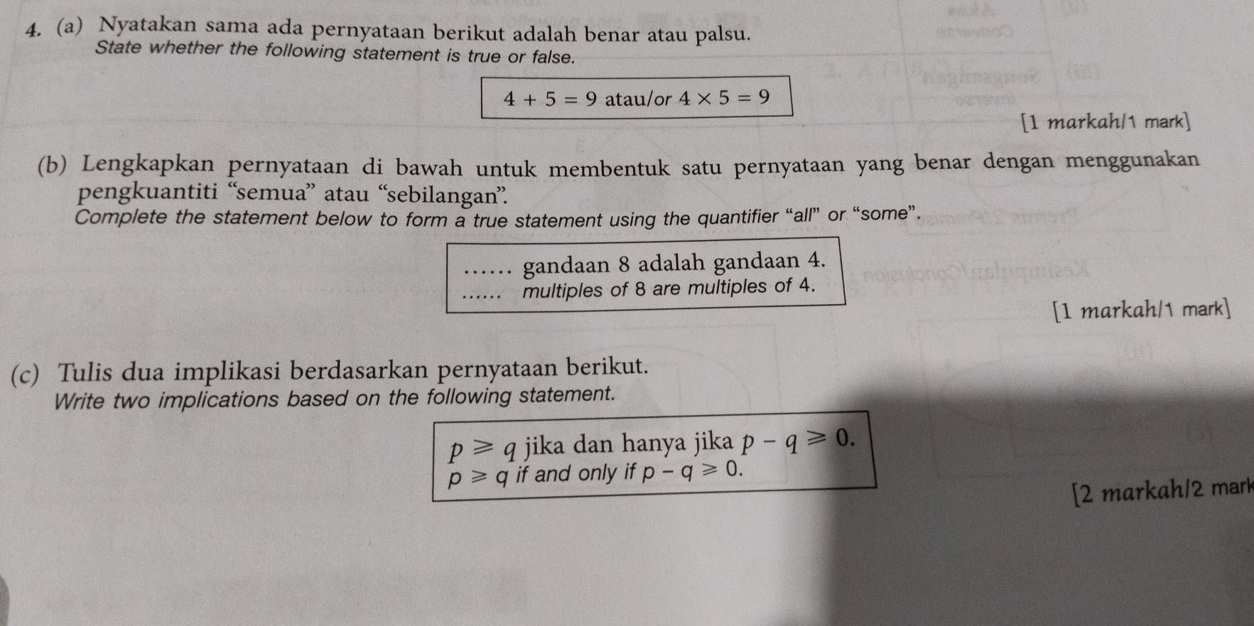 Nyatakan sama ada pernyataan berikut adalah benar atau palsu. 
State whether the following statement is true or false.
4+5=9 atau/or 4* 5=9
[1 markah/1 mark] 
(b) Lengkapkan pernyataan di bawah untuk membentuk satu pernyataan yang benar dengan menggunakan 
pengkuantiti “semua” atau “sebilangan”. 
Complete the statement below to form a true statement using the quantifier “all” or “some”. 
gandaan 8 adalah gandaan 4. 
multiples of 8 are multiples of 4. 
[1 markah/1 mark] 
(c) Tulis dua implikasi berdasarkan pernyataan berikut. 
Write two implications based on the following statement.
p≥slant q jika dan hanya jika p-q≥slant 0.
p≥slant q if and only if p-q≥slant 0. 
[2 markah/2 mark