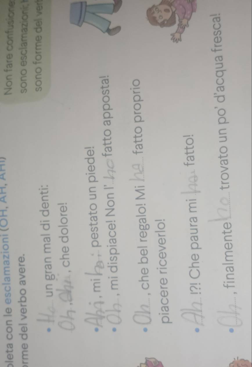 pleta con le esclamazioni (ÖΗ, ÄH, ÄHI) 
Non fare confusione 
rme del verbo avere. sono esclamazioni 
. _un gran mal di denti: 
sono forme del ver 
_ 
_, che dolore! 
. __. mi pestato un piede! 
. 
_, mi dispiace! Non I'_ fatto apposta! 
. _fatto proprio 
_, che bel regalo! Mi 
piacere riceverlo! 
._ !?! Che paura mi _fatto! 
_, finalmente _trovato un po' d'acqua fresca!