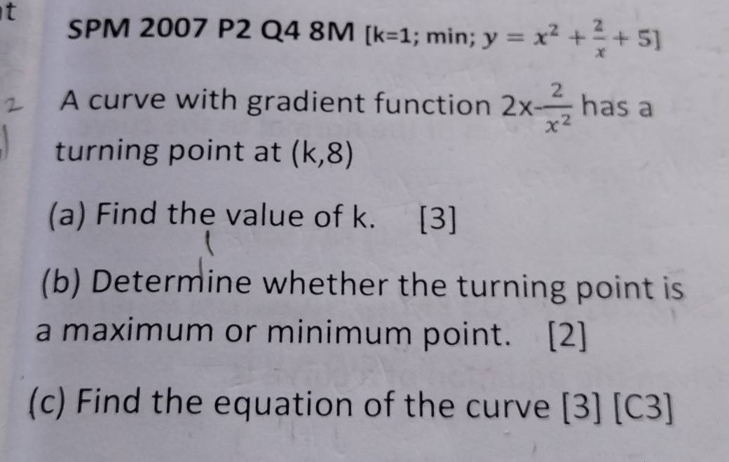 SPM 2007 P2 Q4 8M [k=1; min; y=x^2+ 2/x +5]
A curve with gradient function 2x- 2/x^2  has a 
turning point at (k,8)
(a) Find the value of k. [3] 
(b) Determine whether the turning point is 
a maximum or minimum point. [2] 
(c) Find the equation of the curve [3] [C3]