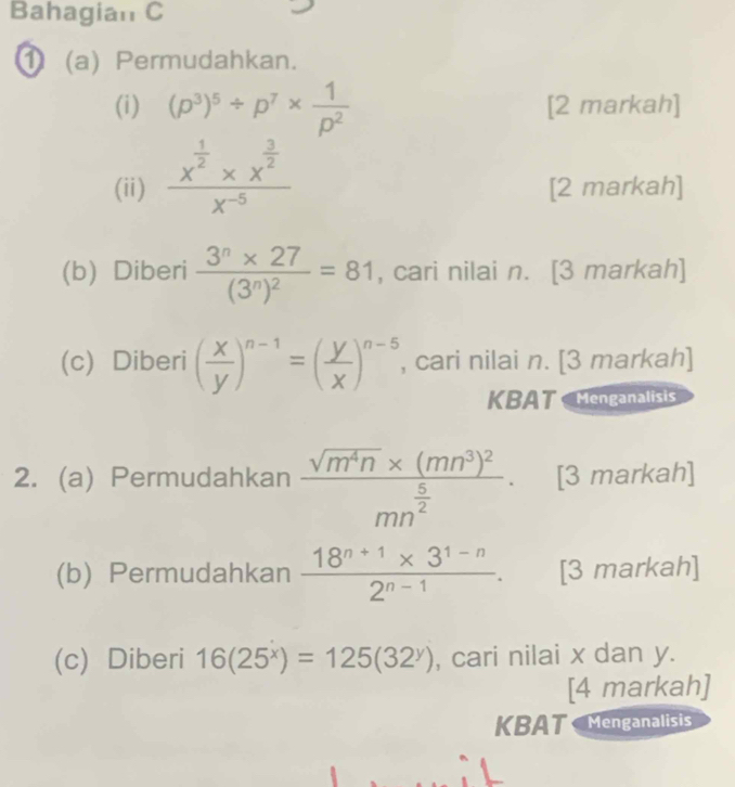 Bahagian C 
(a) Permudahkan. 
(i) (p^3)^5/ p^7*  1/p^2  [2 markah] 
(ii) frac x^(frac 1)2* x^(frac 3)2x^(-5) [2 markah] 
(b) Diberi frac 3^n* 27(3^n)^2=81 , cari nilai n. [3 markah] 
(c) Diberi ( x/y )^n-1=( y/x )^n-5 , cari nilai n. [3 markah] 
KBAT Menganalisis 
2. (a) Permudahkan frac sqrt(m^4n)* (mn^3)^2mn^(frac 5)2. [3 markah] 
(b) Permudahkan  (18^(n+1)* 3^(1-n))/2^(n-1) . [3 markah] 
(c) Diberi 16(25^x)=125(32^y) , cari nilai x dan y. 
[4 markah] 
KBAT Menganalisis