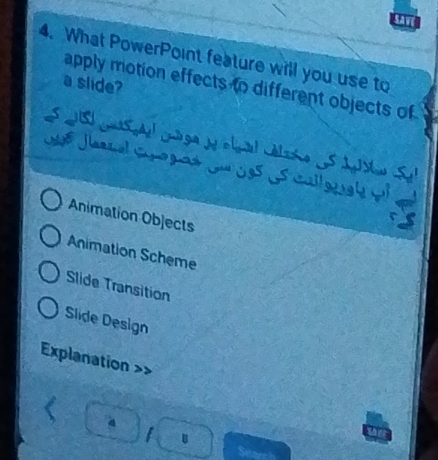 sAve
4. What PowerPoint feature will you use to
a slide?
apply motion effects to different objects of
1 Jarnal Coogaó Ju 9s Ls calloaí p
Animation Objects
Animation Scheme
Slide Transition
Slide Design
Explanation
I u