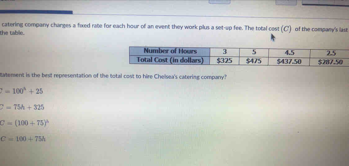 catering company charges a fixed rate for each hour of an event they work plus a set-up fee. The total cost (C) of the company's last
the table.
tatement is the best representation of the total cost to hire Chelsea's catering company?
Z=100^h+25
C=75h+325
C=(100+75)^h
C=100+75h