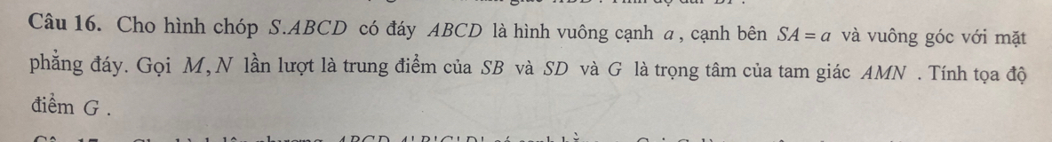 Cho hình chóp S. ABCD có đáy ABCD là hình vuông cạnh a , cạnh bên SA=a và vuông góc với mặt 
phẳng đáy. Gọi M, N lần lượt là trung điểm của SB và SD và G là trọng tâm của tam giác AMN. Tính tọa độ 
điểm G.