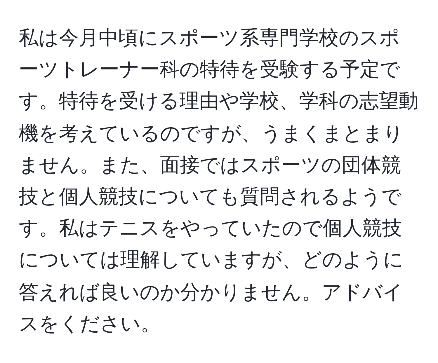 私は今月中頃にスポーツ系専門学校のスポーツトレーナー科の特待を受験する予定です。特待を受ける理由や学校、学科の志望動機を考えているのですが、うまくまとまりません。また、面接ではスポーツの団体競技と個人競技についても質問されるようです。私はテニスをやっていたので個人競技については理解していますが、どのように答えれば良いのか分かりません。アドバイスをください。