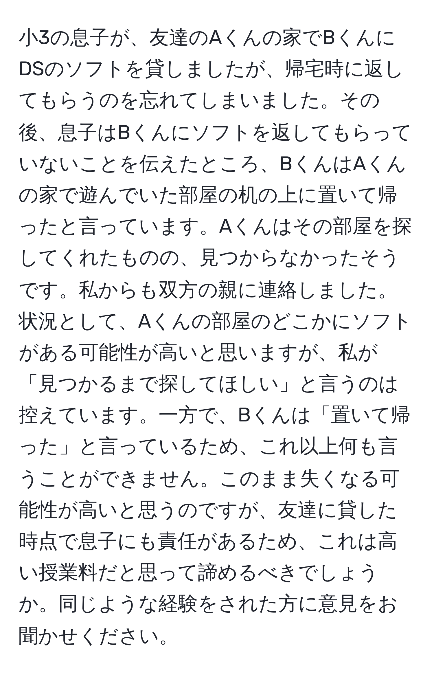 小3の息子が、友達のAくんの家でBくんにDSのソフトを貸しましたが、帰宅時に返してもらうのを忘れてしまいました。その後、息子はBくんにソフトを返してもらっていないことを伝えたところ、BくんはAくんの家で遊んでいた部屋の机の上に置いて帰ったと言っています。Aくんはその部屋を探してくれたものの、見つからなかったそうです。私からも双方の親に連絡しました。状況として、Aくんの部屋のどこかにソフトがある可能性が高いと思いますが、私が「見つかるまで探してほしい」と言うのは控えています。一方で、Bくんは「置いて帰った」と言っているため、これ以上何も言うことができません。このまま失くなる可能性が高いと思うのですが、友達に貸した時点で息子にも責任があるため、これは高い授業料だと思って諦めるべきでしょうか。同じような経験をされた方に意見をお聞かせください。