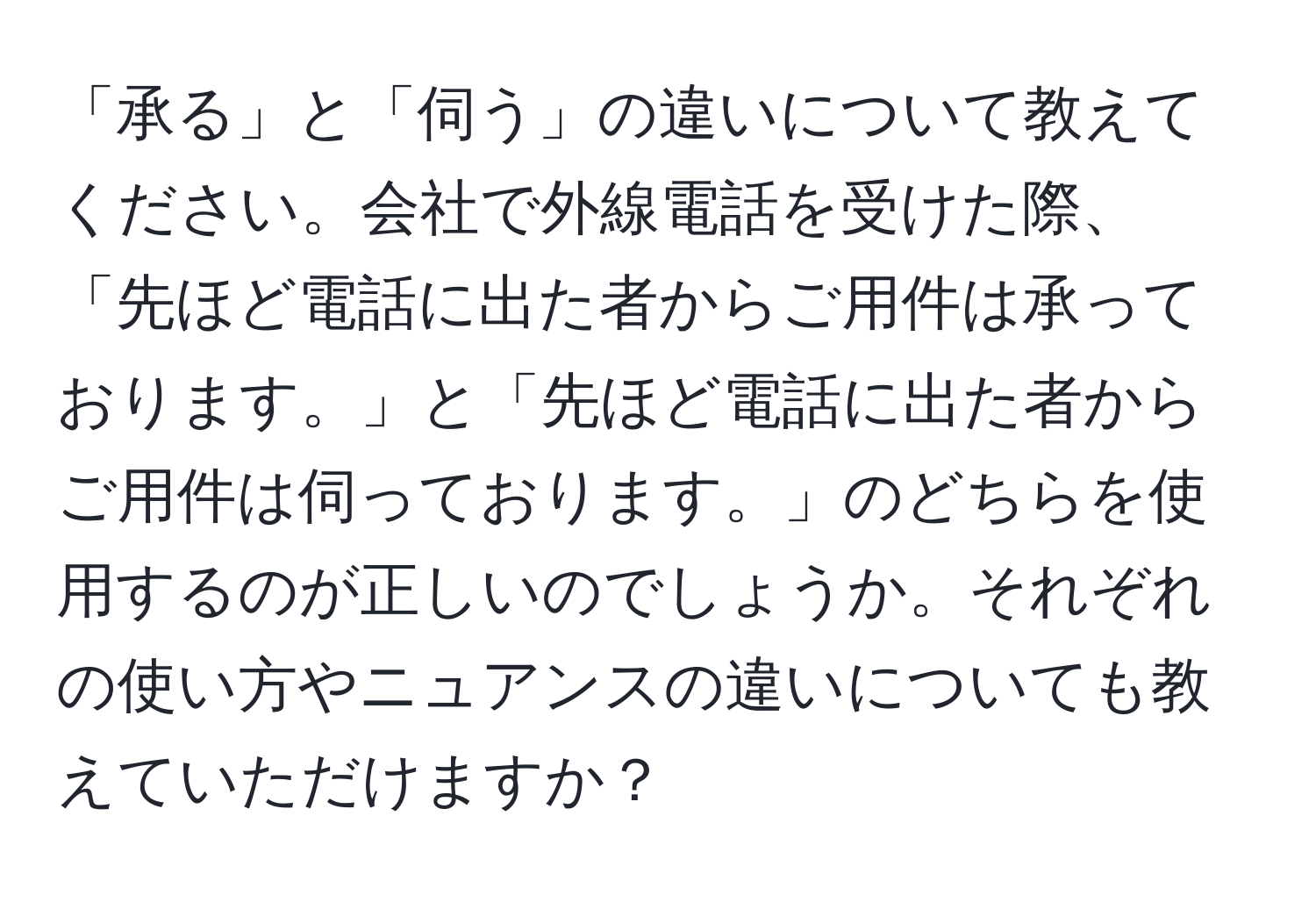 「承る」と「伺う」の違いについて教えてください。会社で外線電話を受けた際、「先ほど電話に出た者からご用件は承っております。」と「先ほど電話に出た者からご用件は伺っております。」のどちらを使用するのが正しいのでしょうか。それぞれの使い方やニュアンスの違いについても教えていただけますか？