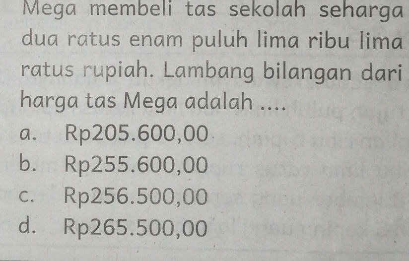 Mega membeli tas sekolah seharga
dua ratus enam puluh lima ribu lima
ratus rupiah. Lambang bilangan dari
harga tas Mega adalah ....
a. Rp205.600,00
b. Rp255.600,00
c. Rp256.500,00
d. Rp265.500,00