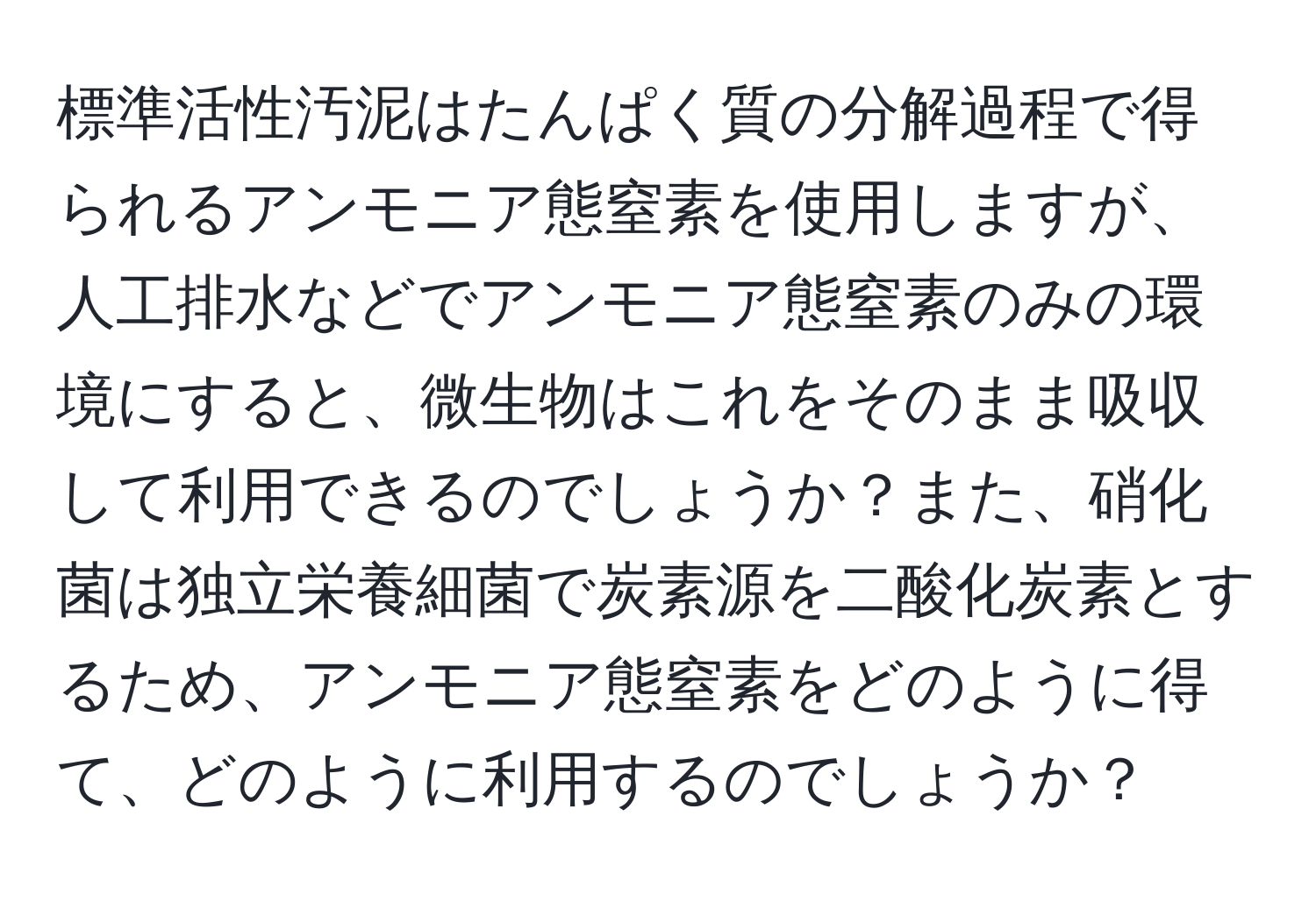 標準活性汚泥はたんぱく質の分解過程で得られるアンモニア態窒素を使用しますが、人工排水などでアンモニア態窒素のみの環境にすると、微生物はこれをそのまま吸収して利用できるのでしょうか？また、硝化菌は独立栄養細菌で炭素源を二酸化炭素とするため、アンモニア態窒素をどのように得て、どのように利用するのでしょうか？