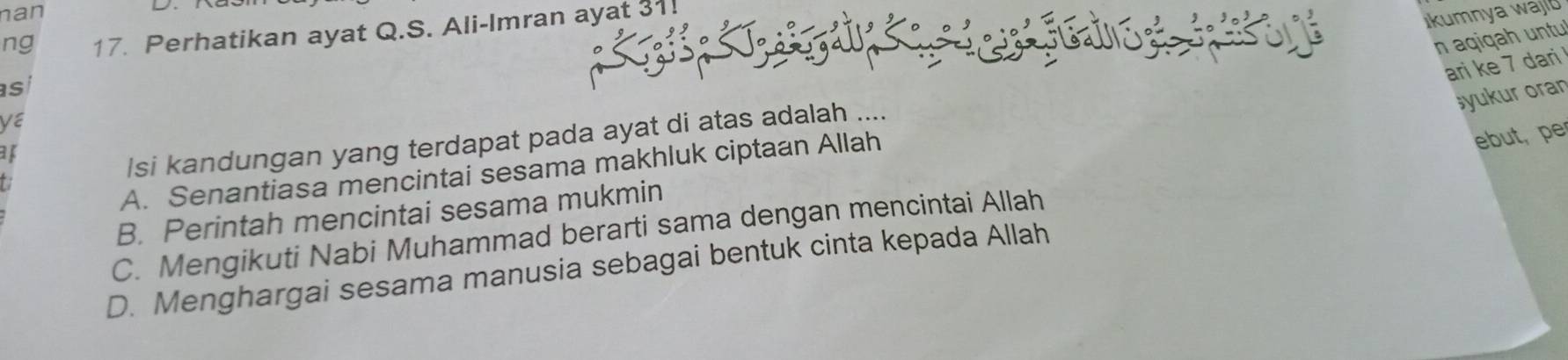 nan
 kumnya waj
ng 17. Perhatikan ayat Q.S. Ali-Imran ayat 31!
n aqiqah untu
ari ke 7 dari 
as
šyukur oran
/si kandungan yang terdapat pada ayat di atas adalah ....
A. Senantiasa mencintai sesama makhluk ciptaan Allah
ebut, pe
B. Perintah mencintai sesama mukmin
C. Mengikuti Nabi Muhammad berarti sama dengan mencintai Allah
D. Menghargai sesama manusia sebagai bentuk cinta kepada Allah