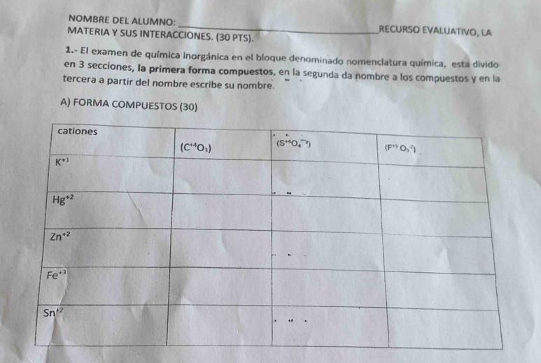 NOMBRE DEL ALUMNO: _RECURSO EVALUÁTIVO, LA
MATERIA Y SUS INTERACCIONES. (30 PTS).
1.- El examen de química inorgánica en el bloque denominado nomenclatura química, esta divido
en 3 secciones, la primera forma compuestos, en la segunda da nombre a los compuestos y en la
tercera a partir del nombre escribe su nombre.
A) FORMA COMPUESTOS (30)