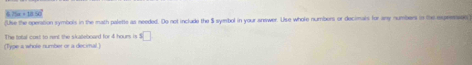 6. 75x + 1 a5n 
(Use the operation symbols in the math palette as needed. Do not include the $ symbol in your answer. Use whole numbers or decimals for any numbers in the expressson ) 
The total cost to rent the skateboard for 4 hours is $□
(Type a whole number or a decimal.)