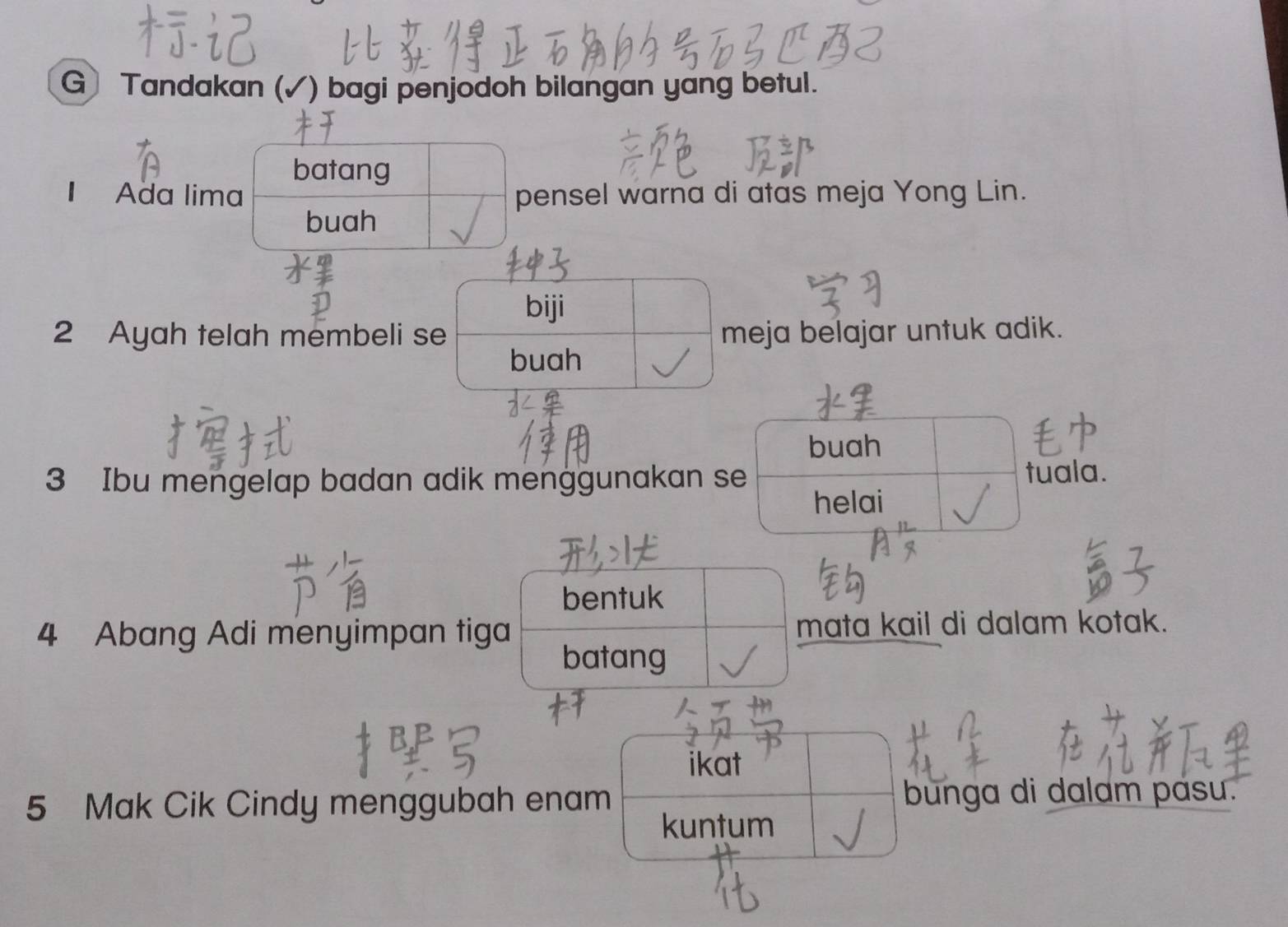 Tandakan (✓) bagi penjodoh bilangan yang betul. 
batang 
I Ada lima pensel warna di atas meja Yong Lin. 
buah 
biji 
2 Ayah telah membeli se meja belajar untuk adik. 
buah 
buah
3 Ibu mengelap badan adik menggunakan se 
tuala. 
helai 
bentuk 
4 Abang Adi menyimpan tiga mata kail di dalam kotak. 
batang 
ikat 
5 Mak Cik Cindy menggubah enam bunga di dalam pasu. 
kuntum