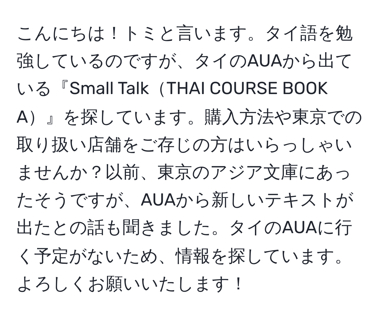 こんにちは！トミと言います。タイ語を勉強しているのですが、タイのAUAから出ている『Small TalkTHAI COURSE BOOK A』を探しています。購入方法や東京での取り扱い店舗をご存じの方はいらっしゃいませんか？以前、東京のアジア文庫にあったそうですが、AUAから新しいテキストが出たとの話も聞きました。タイのAUAに行く予定がないため、情報を探しています。よろしくお願いいたします！