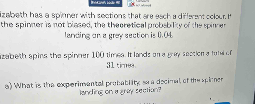 Calculator 
Bookwork code: 6E not allowed 
izabeth has a spinner with sections that are each a different colour. If 
the spinner is not biased, the theoretical probability of the spinner 
landing on a grey section is 0.04. 
izabeth spins the spinner 100 times. It lands on a grey section a total of
31 times. 
a) What is the experimental probability, as a decimal, of the spinner 
landing on a grey section?