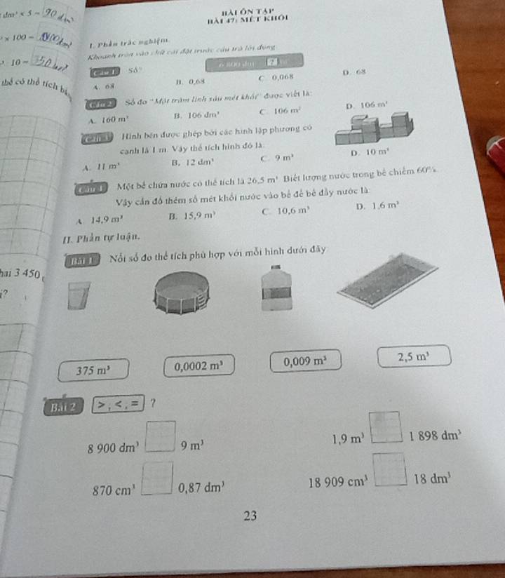 dm^2<5m</tex> _
'ài ôn táp'
hài 47: mêt khôi
* 100=
_1. Phên trác nghiệm
-10= Khoanh trên vào chứ cai đặt trước cầu trà lới đụng
_C ase L 56° 6 800 u z
n. 0,68 C 0,068 D. 68
thể có thể tích bị 4、 68 D. 106m^2
( f 2 Só fo^(-1)M_1M * trăm linh sáu mét khói ' được việt là
A. 160m^3 B. 106dm^3 C 106m^2
Can ì 1 Hình bên được ghép bởi các hình lập phương có
canh là 1 m. Vậy thể tích hình đó là
A. 11m° B. 12dm^3 C. 9m^2 D. 10m^1
' an Một bề chứa nước có thể tích là 26.5m^3 Biết lượng nước trong bê chiếm 60%
Vậy cần đồ thêm số mét khổi nước vào bể để bê đầy nước là:
A 14.9m^3 B. 15.9m^3 C. 10.6m^3 D. 1.6m^3
[I. Phần tự luận,
M Nổi số đo thể tích phù hợp với mỗi hình dưới đãy
hai 3 450
i?
375m^3 0,0002m^3 0,009m^3 2,5m^3
Bài 2 ,
8900dm^3 9m^3
1,9m^3 1898dm^3
870cm^3 0,87dm^3
18909cm^3 18dm^3
23