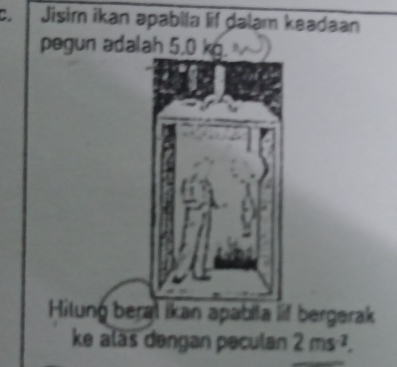 Jisim ikan apabila lif dalam keadaan 
pegun adalah 5,0 kg. 
eral ikan apabila lif bergerak 
ke aläs dengan peculan 2ms^(-2).