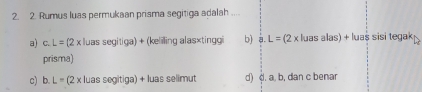 Rumus luas permukaan prisma segitiga adalah ....
a) c. L=(2x Iluas segitiga) + (keliling alas×tinggi b) a L=(2* kJaz as alas) + luaš sisi tegak
prisma)
c) b. L=(2* : luas segitiga) + luas selimut d) d. a. b, dan c benar