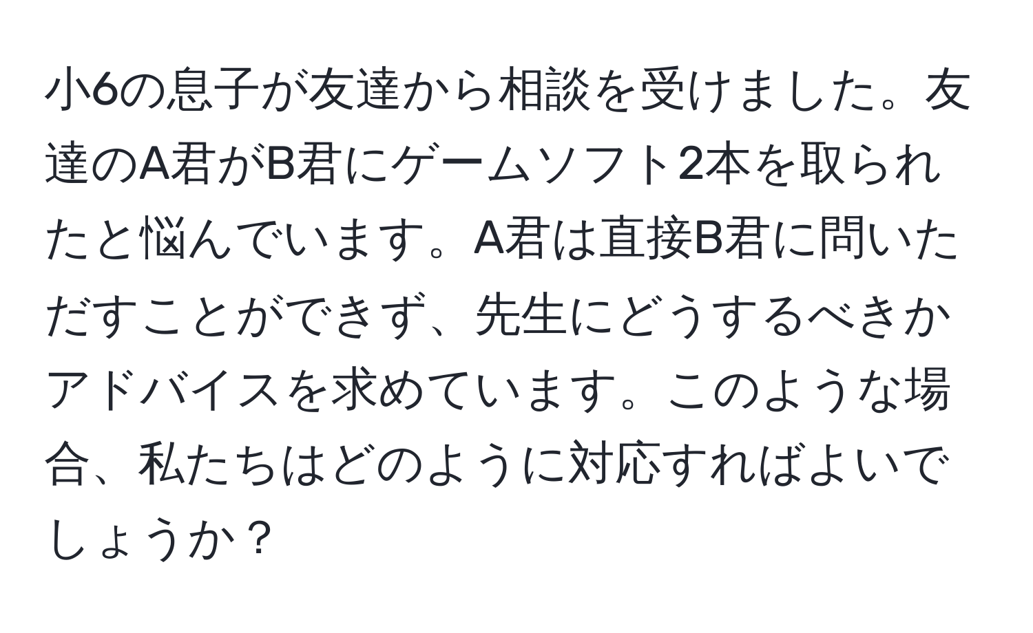 小6の息子が友達から相談を受けました。友達のA君がB君にゲームソフト2本を取られたと悩んでいます。A君は直接B君に問いただすことができず、先生にどうするべきかアドバイスを求めています。このような場合、私たちはどのように対応すればよいでしょうか？