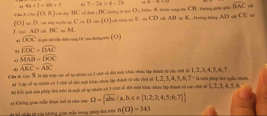 a) 4a+1<4b+5 b) 7-2a>4-2b c) a-b<0</tex> 
Câu 3: Cho (O;R) với dây BC cố định ( BC không đi qua O ). Điểm A thuộc cung lớn CB. Đường phân giác widehat BAC cất
(O) tại D, các tiếp tuyến tại C và D của (O) cất nhau tại E , tia CD cắt AB tại K , Đường thắng AD cất CE tại
I . Gọi AD cắt BC tại M.
a) widehat DOC là góc nội tiếp chấn cung DC của đường tròn (O)
b) widehat EDC=widehat DAC
c) widehat MAB=widehat DOC
d) widehat AKC=widehat AIC
Câu 4: Gọi S là tập hợp các số tự nhiên có 3 chữ số đôi một khác nhau lập thành từ các chữ số 1, 2, 3, 4, 5, 6, 7.
a) 'Lập số tự nhiên có 3 chữ số đôi một khác nhau lập thành từ các chữ số 1, 2, 3, 4, 5, 6, 7 '' là một phép thứ ngẫu nhiên.
b) Kết quả của phép thử trên là một số tự nhiên có 3 chữ số đôi một khác nhau lập thành từ các chữ số 1, 2, 3, 4, 5, 6.
c) Không gian mẫu được mô tả như sau: Omega = overline abc/a,b,c∈  1;2;3;4;5;6;7 
d) Số phần tử của không gian mẫu trong phép thử trên n(Omega )=343