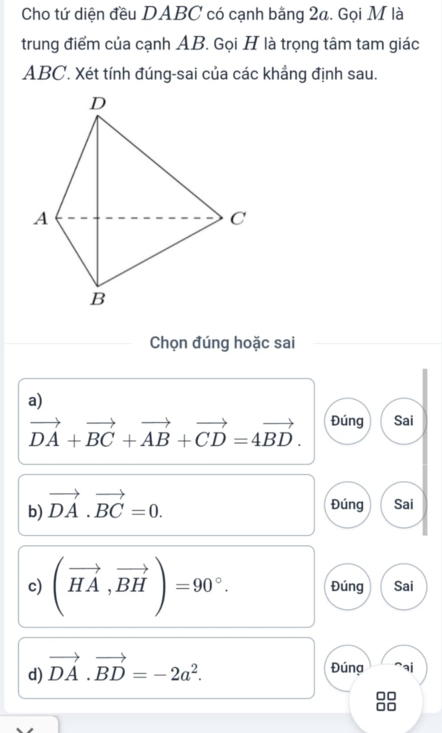 Cho tứ diện đều DABC có cạnh bằng 2a. Gọi M là
trung điểm của cạnh AB. Gọi H là trọng tâm tam giác
ABC. Xét tính đúng-sai của các khẳng định sau.
Chọn đúng hoặc sai
a)
vector DA+vector BC+vector AB+vector CD=4vector BD. Đúng Sai
b) vector DA· vector BC=0. Đúng Sai
c) (vector HA,vector BH)=90°. Đúng Sai
d) vector DA.vector BD=-2a^2. Đúng a