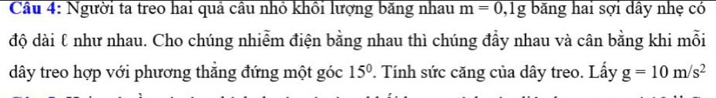 Người ta treo hai quả câu nhỏ khổi lượng băng nhau m=0, lg băng hai sợi dây nhẹ có 
độ dài ℓ như nhau. Cho chúng nhiễm điện bằng nhau thì chúng đầy nhau và cân bằng khi mỗi 
dây treo hợp với phương thắng đứng một góc 15^0. Tính sức căng của dây treo. Lấy g=10m/s^2