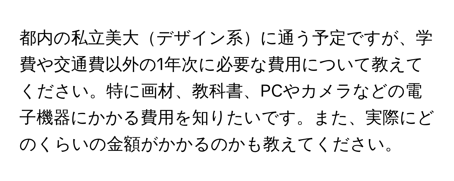 都内の私立美大デザイン系に通う予定ですが、学費や交通費以外の1年次に必要な費用について教えてください。特に画材、教科書、PCやカメラなどの電子機器にかかる費用を知りたいです。また、実際にどのくらいの金額がかかるのかも教えてください。