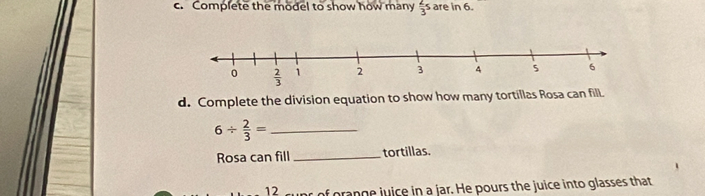 Complete the model to show how many  2/3 s are in 6.
d. Complete the division equation to show how many tortillas Rosa can fill.
_ 6/  2/3 =
Rosa can fill_ tortillas.
12 r of orange juice in a jar. He pours the juice into glasses that