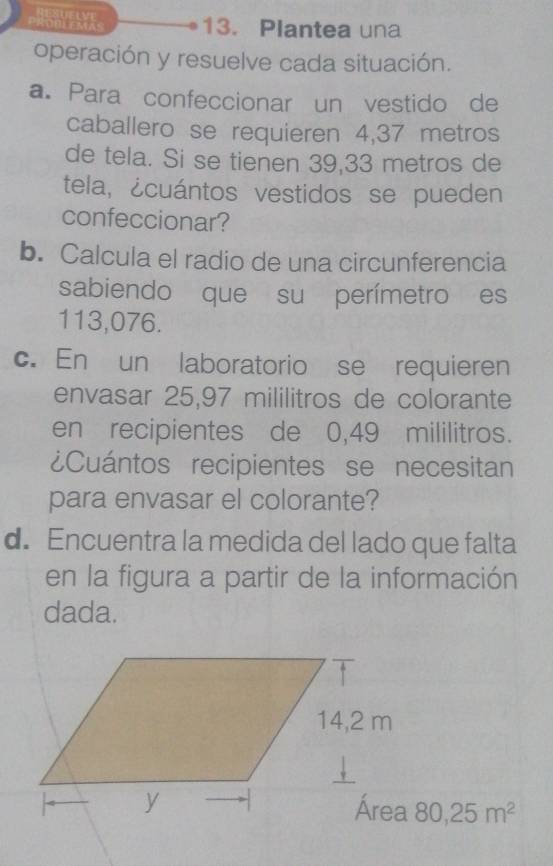 e。 13. Plantea una 
operación y resuelve cada situación. 
a. Para confeccionar un vestido de 
caballero se requieren 4,37 metros
de tela. Si se tienen 39,33 metros de 
tela, ¿cuántos vestidos se pueden 
confeccionar? 
b. Calcula el radio de una circunferencia 
sabiendo que su perímetro es
113,076. 
c. En un laboratorio se requieren 
envasar 25,97 mililitros de colorante 
en recipientes de 0,49 mililitros. 
¿Cuántos recipientes se necesitan 
para envasar el colorante? 
d. Encuentra la medida del lado que falta 
en la figura a partir de la información 
dada.
80,25m^2