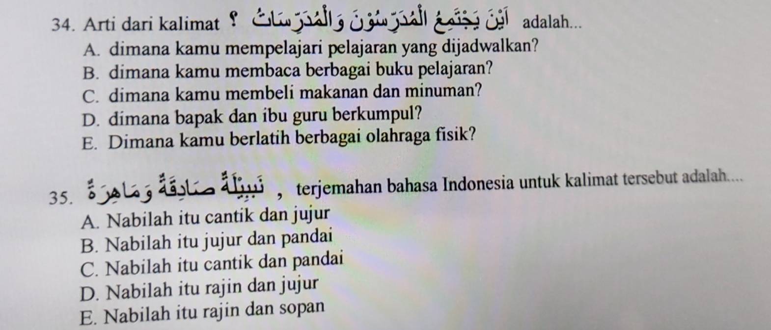 Arti dari kalimat 9 Cl alla caw pall ase cal adalah...
A. dimana kamu mempelajari pelajaran yang dijadwalkan?
B. dimana kamu membaca berbagai buku pelajaran?
C. dimana kamu membeli makanan dan minuman?
D. dimana bapak dan ibu guru berkumpul?
E. Dimana kamu berlatih berbagai olahraga fisik?
5.s o l dt a , terjemahan bahasa Indonesia untuk kalimat tersebut adalah....
A. Nabilah itu cantik dan jujur
B. Nabilah itu jujur dan pandai
C. Nabilah itu cantik dan pandai
D. Nabilah itu rajin dan jujur
E. Nabilah itu rajin dan sopan