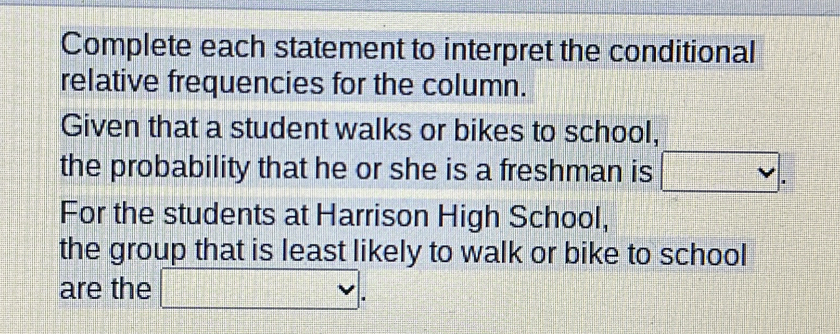 Complete each statement to interpret the conditional 
relative frequencies for the column. 
Given that a student walks or bikes to school, 
the probability that he or she is a freshman is □. 
For the students at Harrison High School, 
the group that is least likely to walk or bike to school 
are the □.