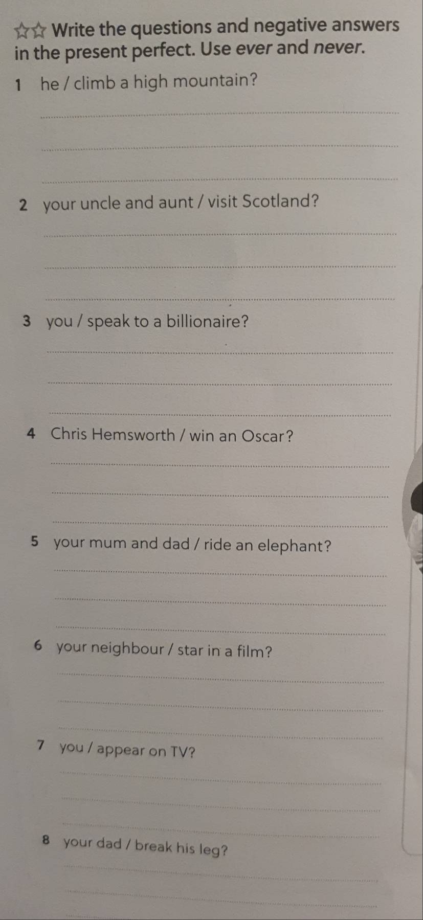 ☆ ☆ Write the questions and negative answers 
in the present perfect. Use ever and never. 
1 he / climb a high mountain? 
_ 
_ 
_ 
2 your uncle and aunt / visit Scotland? 
_ 
_ 
_ 
3 you / speak to a billionaire? 
_ 
_ 
_ 
4 Chris Hemsworth / win an Oscar? 
_ 
_ 
_ 
5 your mum and dad / ride an elephant? 
_ 
_ 
_ 
6 your neighbour / star in a film? 
_ 
_ 
_ 
7 you / appear on TV? 
_ 
_ 
_ 
_ 
8 your dad / break his leg? 
_